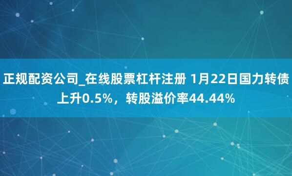 正规配资公司_在线股票杠杆注册 1月22日国力转债上升0.5%，转股溢价率44.44%