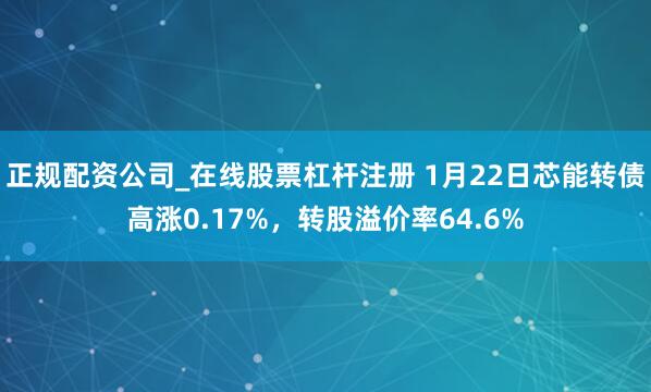 正规配资公司_在线股票杠杆注册 1月22日芯能转债高涨0.17%，转股溢价率64.6%