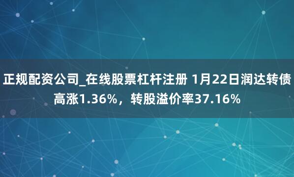 正规配资公司_在线股票杠杆注册 1月22日润达转债高涨1.36%，转股溢价率37.16%
