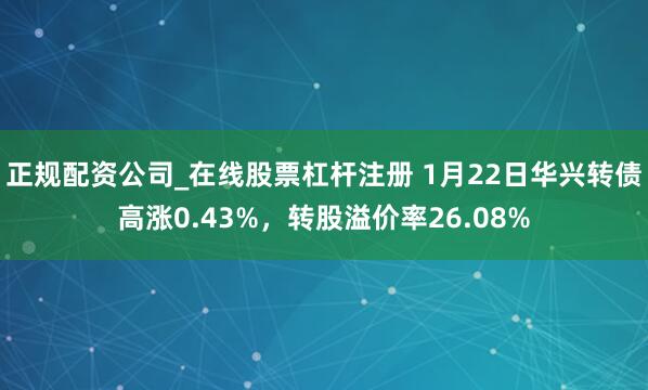 正规配资公司_在线股票杠杆注册 1月22日华兴转债高涨0.43%，转股溢价率26.08%