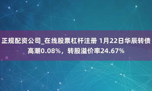 正规配资公司_在线股票杠杆注册 1月22日华辰转债高潮0.08%，转股溢价率24.67%