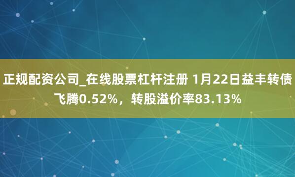 正规配资公司_在线股票杠杆注册 1月22日益丰转债飞腾0.52%，转股溢价率83.13%