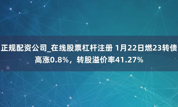 正规配资公司_在线股票杠杆注册 1月22日燃23转债高涨0.8%，转股溢价率41.27%