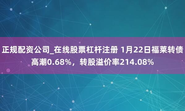 正规配资公司_在线股票杠杆注册 1月22日福莱转债高潮0.68%，转股溢价率214.08%