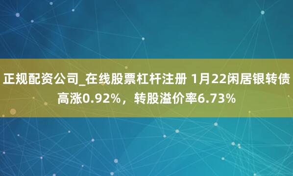 正规配资公司_在线股票杠杆注册 1月22闲居银转债高涨0.92%，转股溢价率6.73%