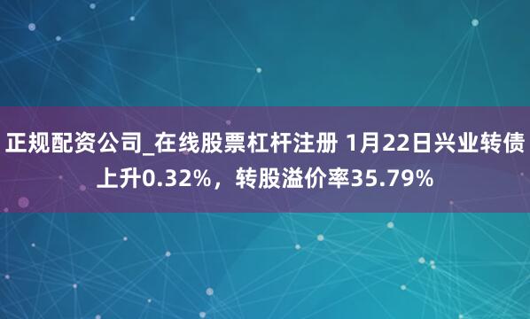 正规配资公司_在线股票杠杆注册 1月22日兴业转债上升0.32%，转股溢价率35.79%