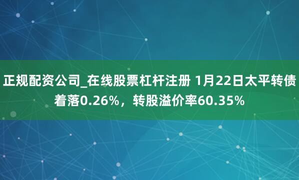 正规配资公司_在线股票杠杆注册 1月22日太平转债着落0.26%，转股溢价率60.35%