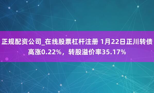 正规配资公司_在线股票杠杆注册 1月22日正川转债高涨0.22%，转股溢价率35.17%