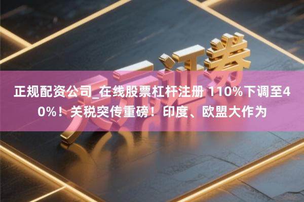 正规配资公司_在线股票杠杆注册 110%下调至40%！关税突传重磅！印度、欧盟大作为