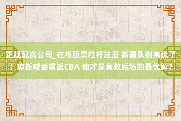 正规配资公司_在线股票杠杆注册 新疆队别夷犹了！琼斯喊话重返CBA 他才是营救后场的最优解？