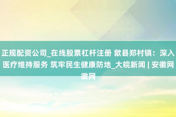 正规配资公司_在线股票杠杆注册 歙县郑村镇：深入医疗维持服务 筑牢民生健康防地_大皖新闻 | 安徽网