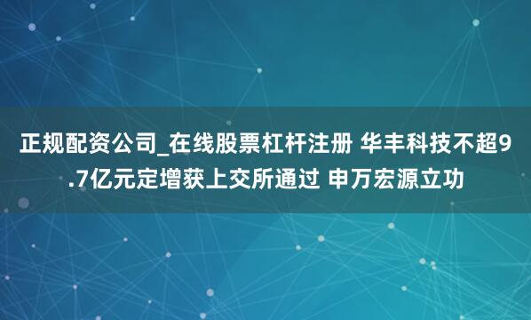 正规配资公司_在线股票杠杆注册 华丰科技不超9.7亿元定增获上交所通过 申万宏源立功