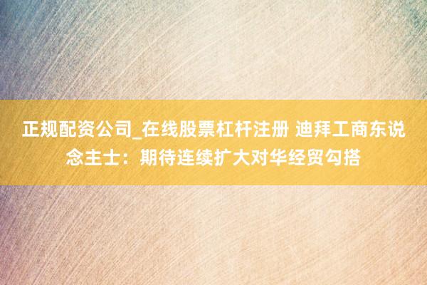 正规配资公司_在线股票杠杆注册 迪拜工商东说念主士：期待连续扩大对华经贸勾搭