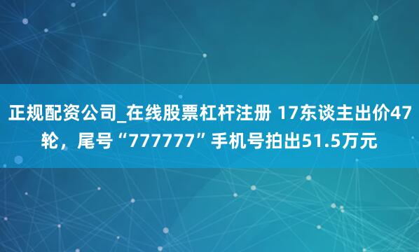 正规配资公司_在线股票杠杆注册 17东谈主出价47轮，尾号“777777”手机号拍出51.5万元