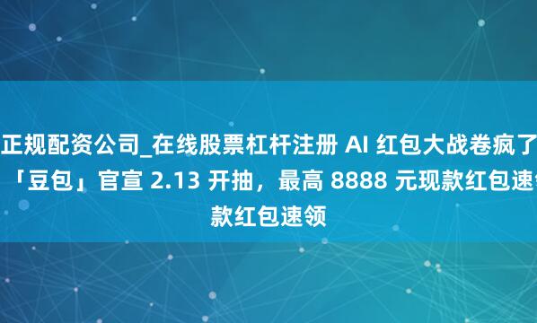 正规配资公司_在线股票杠杆注册 AI 红包大战卷疯了！「豆包」官宣 2.13 开抽，最高 8888 元现款红包速领